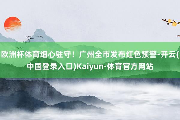 欧洲杯体育细心驻守！广州全市发布红色预警-开云(中国登录入口)Kaiyun·体育官方网站