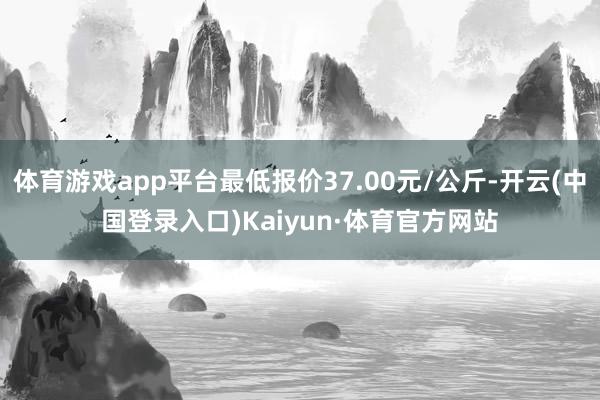 体育游戏app平台最低报价37.00元/公斤-开云(中国登录入口)Kaiyun·体育官方网站
