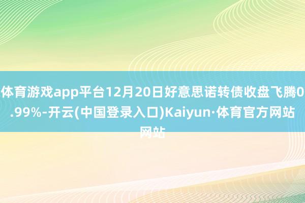 体育游戏app平台12月20日好意思诺转债收盘飞腾0.99%-开云(中国登录入口)Kaiyun·体育官方网站