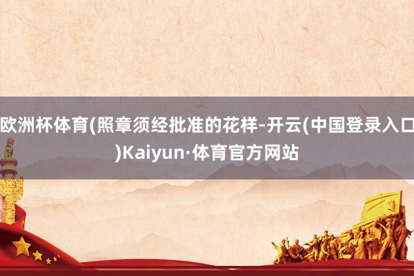 欧洲杯体育(照章须经批准的花样-开云(中国登录入口)Kaiyun·体育官方网站
