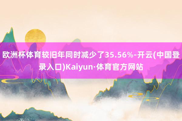 欧洲杯体育较旧年同时减少了35.56%-开云(中国登录入口)Kaiyun·体育官方网站