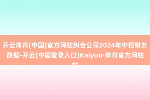 开云体育(中国)官方网站纠合公司2024年中报财务数据-开云(中国登录入口)Kaiyun·体育官方网站