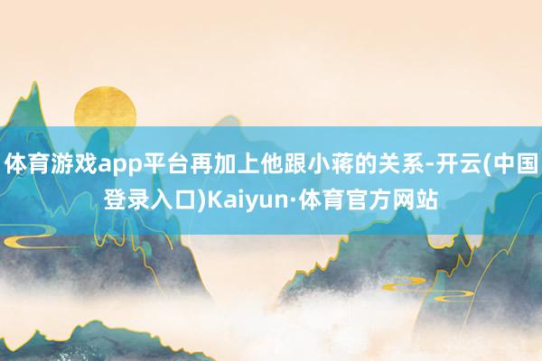 体育游戏app平台再加上他跟小蒋的关系-开云(中国登录入口)Kaiyun·体育官方网站