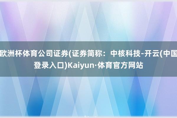 欧洲杯体育公司证券(证券简称：中核科技-开云(中国登录入口)Kaiyun·体育官方网站