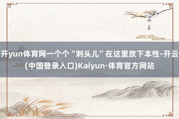 开yun体育网一个个“刺头儿”在这里放下本性-开云(中国登录入口)Kaiyun·体育官方网站