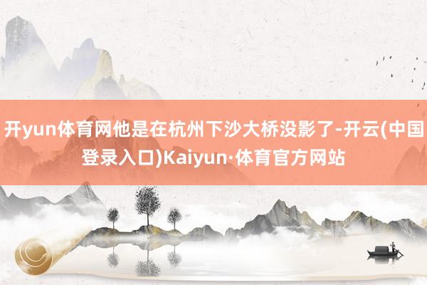 开yun体育网他是在杭州下沙大桥没影了-开云(中国登录入口)Kaiyun·体育官方网站