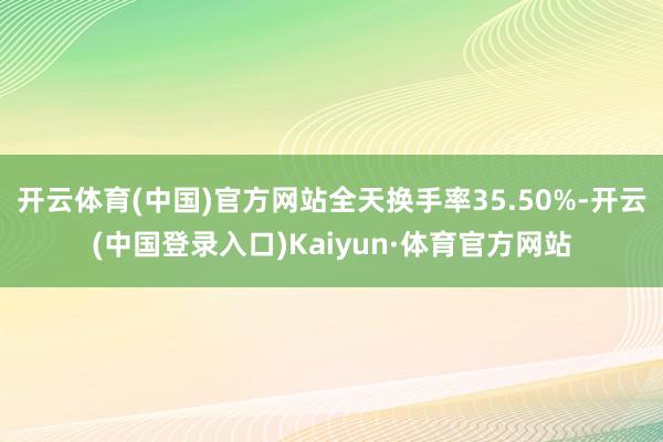 开云体育(中国)官方网站全天换手率35.50%-开云(中国登录入口)Kaiyun·体育官方网站