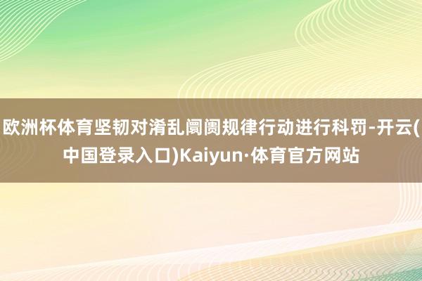 欧洲杯体育坚韧对淆乱阛阓规律行动进行科罚-开云(中国登录入口)Kaiyun·体育官方网站