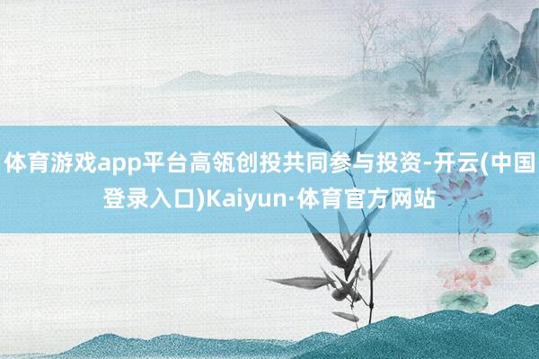 体育游戏app平台高瓴创投共同参与投资-开云(中国登录入口)Kaiyun·体育官方网站