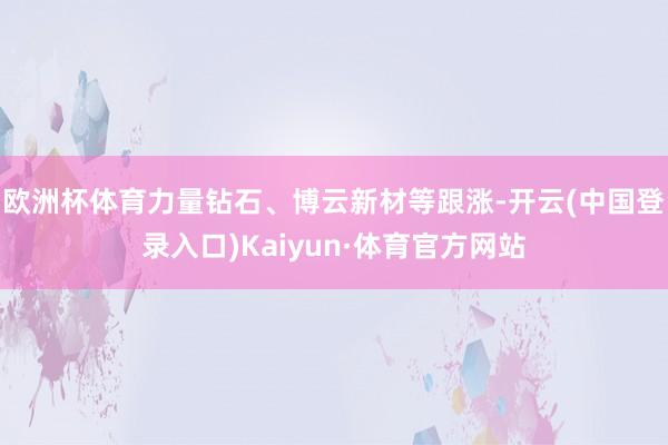 欧洲杯体育力量钻石、博云新材等跟涨-开云(中国登录入口)Kaiyun·体育官方网站