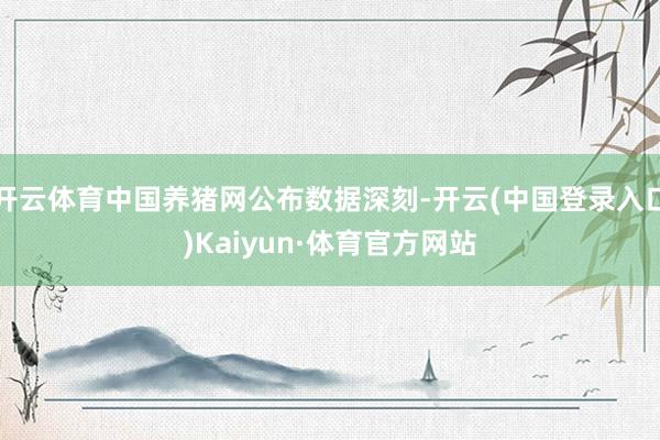 开云体育中国养猪网公布数据深刻-开云(中国登录入口)Kaiyun·体育官方网站