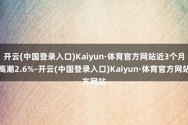 开云(中国登录入口)Kaiyun·体育官方网站近3个月高潮2.6%-开云(中国登录入口)Kaiyun·体育官方网站