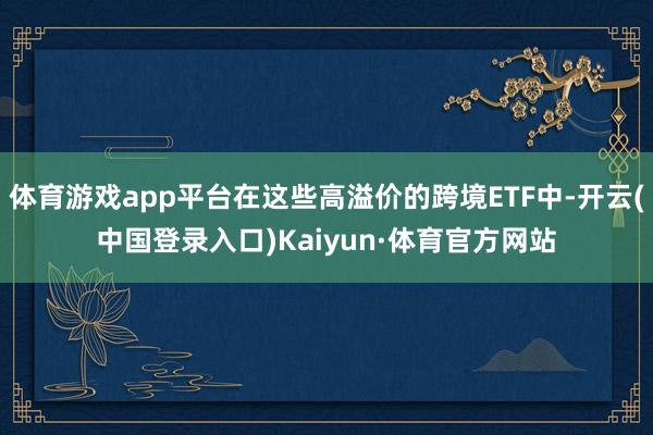 体育游戏app平台在这些高溢价的跨境ETF中-开云(中国登录入口)Kaiyun·体育官方网站
