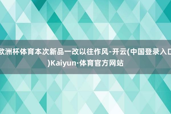 欧洲杯体育本次新品一改以往作风-开云(中国登录入口)Kaiyun·体育官方网站