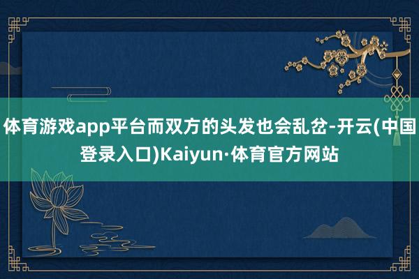 体育游戏app平台而双方的头发也会乱岔-开云(中国登录入口)Kaiyun·体育官方网站
