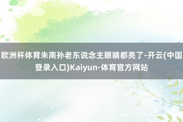 欧洲杯体育朱南孙老东说念主眼睛都亮了-开云(中国登录入口)Kaiyun·体育官方网站
