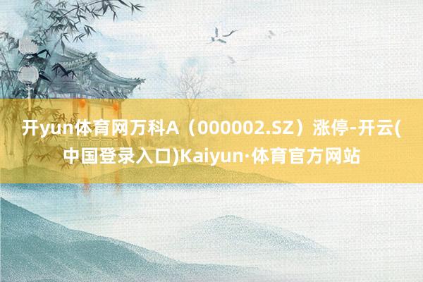 开yun体育网万科A（000002.SZ）涨停-开云(中国登录入口)Kaiyun·体育官方网站
