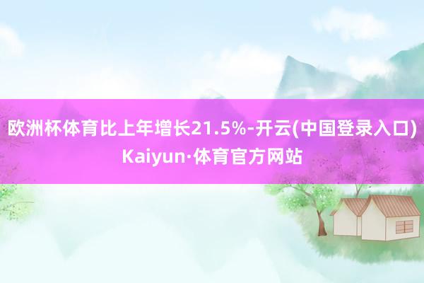 欧洲杯体育比上年增长21.5%-开云(中国登录入口)Kaiyun·体育官方网站