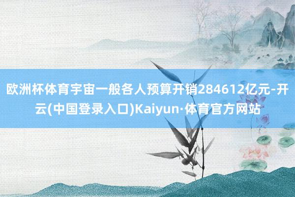 欧洲杯体育宇宙一般各人预算开销284612亿元-开云(中国登录入口)Kaiyun·体育官方网站