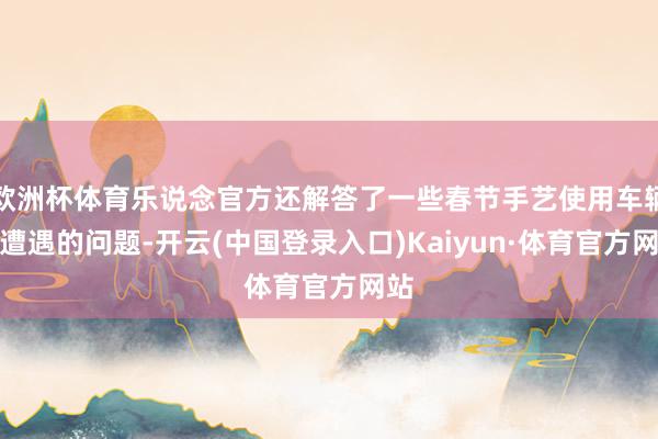 欧洲杯体育乐说念官方还解答了一些春节手艺使用车辆时遭遇的问题-开云(中国登录入口)Kaiyun·体育官方网站