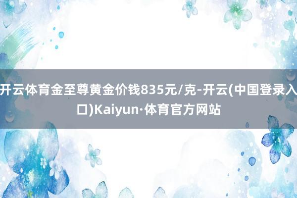 开云体育金至尊黄金价钱835元/克-开云(中国登录入口)Kaiyun·体育官方网站