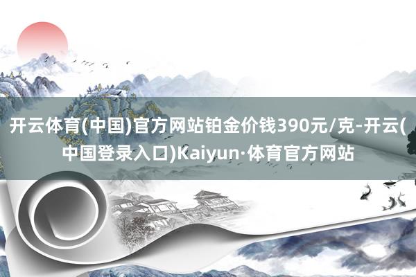 开云体育(中国)官方网站铂金价钱390元/克-开云(中国登录入口)Kaiyun·体育官方网站