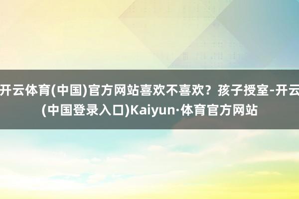 开云体育(中国)官方网站喜欢不喜欢？孩子授室-开云(中国登录入口)Kaiyun·体育官方网站