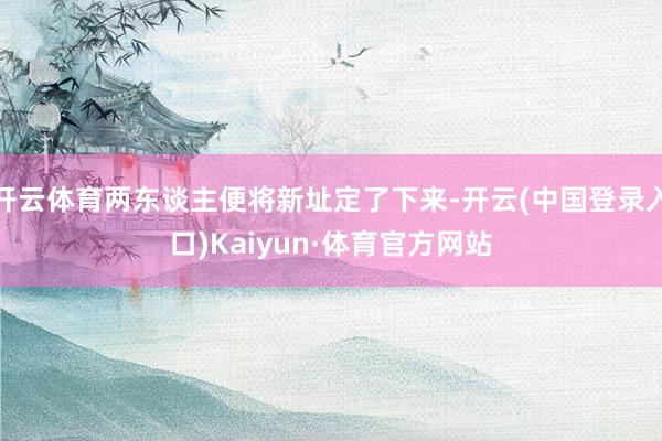 开云体育两东谈主便将新址定了下来-开云(中国登录入口)Kaiyun·体育官方网站