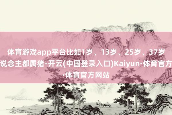 体育游戏app平台比如1岁、13岁、25岁、37岁的东说念主都属猪-开云(中国登录入口)Kaiyun·体育官方网站