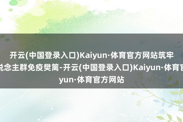 开云(中国登录入口)Kaiyun·体育官方网站筑牢重心东说念主群免疫樊篱-开云(中国登录入口)Kaiyun·体育官方网站