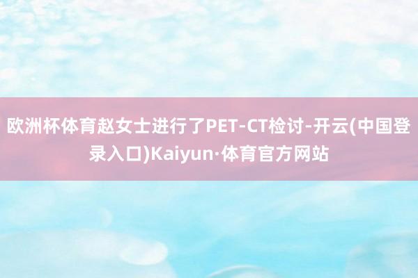 欧洲杯体育赵女士进行了PET-CT检讨-开云(中国登录入口)Kaiyun·体育官方网站