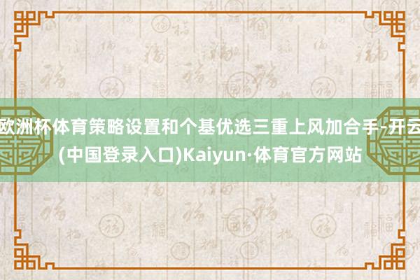 欧洲杯体育策略设置和个基优选三重上风加合手-开云(中国登录入口)Kaiyun·体育官方网站