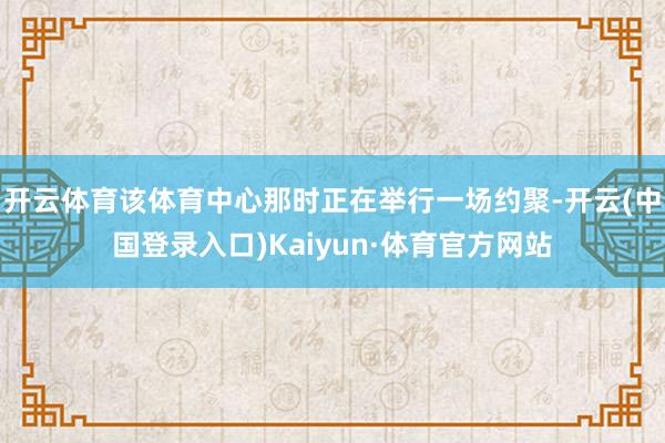 开云体育该体育中心那时正在举行一场约聚-开云(中国登录入口)Kaiyun·体育官方网站