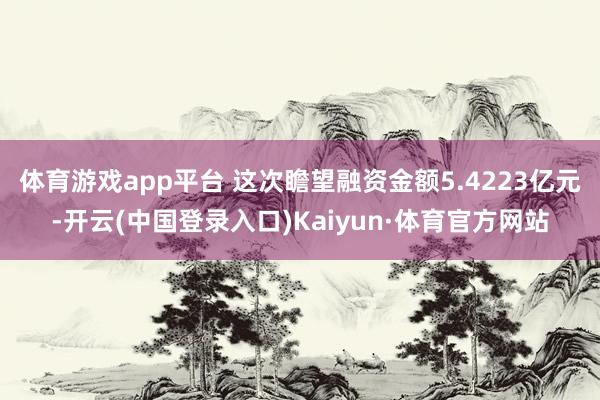 体育游戏app平台 这次瞻望融资金额5.4223亿元-开云(中国登录入口)Kaiyun·体育官方网站