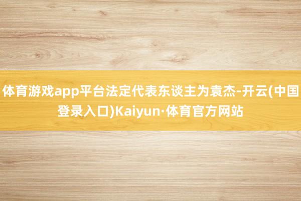 体育游戏app平台法定代表东谈主为袁杰-开云(中国登录入口)Kaiyun·体育官方网站
