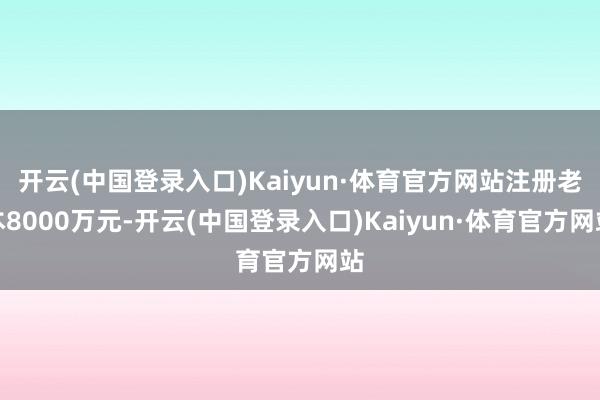 开云(中国登录入口)Kaiyun·体育官方网站注册老本8000万元-开云(中国登录入口)Kaiyun·体育官方网站