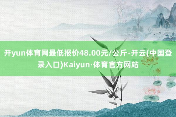 开yun体育网最低报价48.00元/公斤-开云(中国登录入口)Kaiyun·体育官方网站