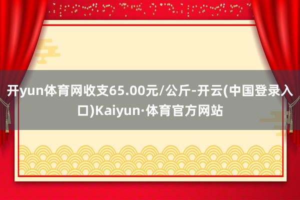 开yun体育网收支65.00元/公斤-开云(中国登录入口)Kaiyun·体育官方网站