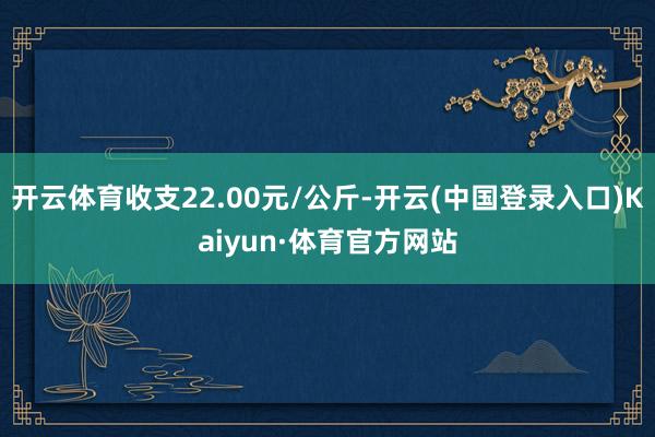 开云体育收支22.00元/公斤-开云(中国登录入口)Kaiyun·体育官方网站
