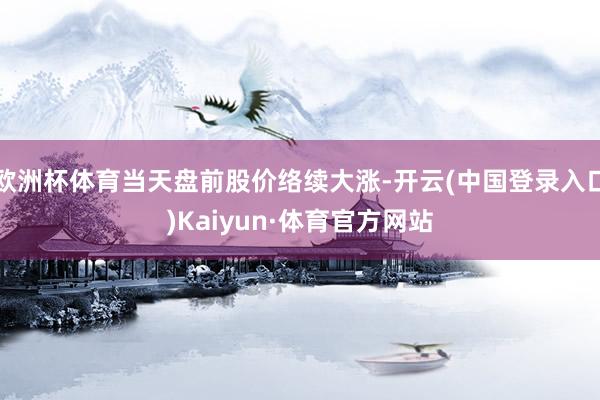 欧洲杯体育当天盘前股价络续大涨-开云(中国登录入口)Kaiyun·体育官方网站