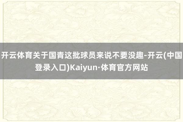 开云体育关于国青这批球员来说不要没趣-开云(中国登录入口)Kaiyun·体育官方网站
