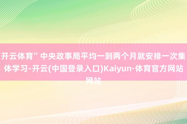 开云体育”　　中央政事局平均一到两个月就安排一次集体学习-开云(中国登录入口)Kaiyun·体育官方网站