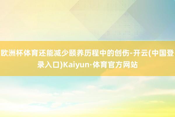 欧洲杯体育还能减少颐养历程中的创伤-开云(中国登录入口)Kaiyun·体育官方网站