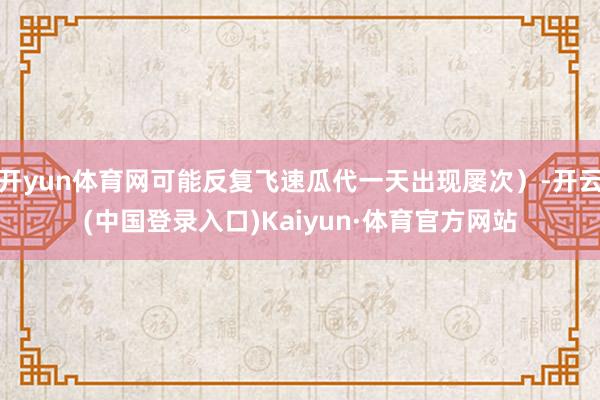 开yun体育网可能反复飞速瓜代一天出现屡次）-开云(中国登录入口)Kaiyun·体育官方网站