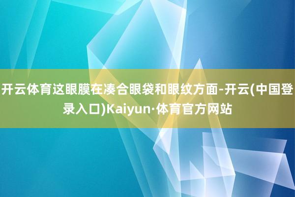 开云体育这眼膜在凑合眼袋和眼纹方面-开云(中国登录入口)Kaiyun·体育官方网站