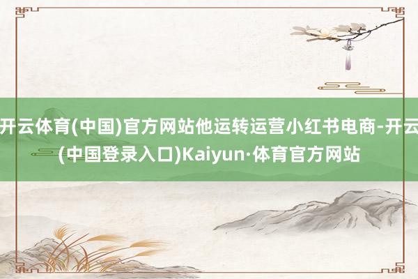 开云体育(中国)官方网站他运转运营小红书电商-开云(中国登录入口)Kaiyun·体育官方网站