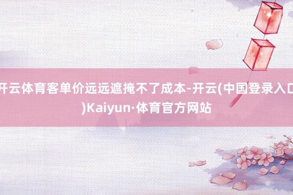 开云体育客单价远远遮掩不了成本-开云(中国登录入口)Kaiyun·体育官方网站