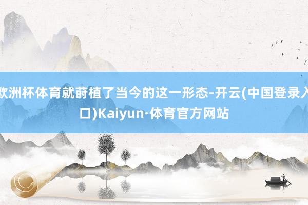 欧洲杯体育就莳植了当今的这一形态-开云(中国登录入口)Kaiyun·体育官方网站