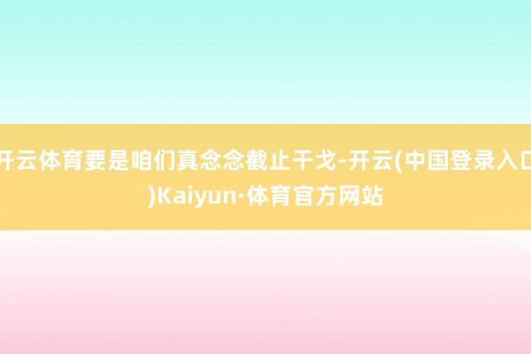 开云体育要是咱们真念念截止干戈-开云(中国登录入口)Kaiyun·体育官方网站