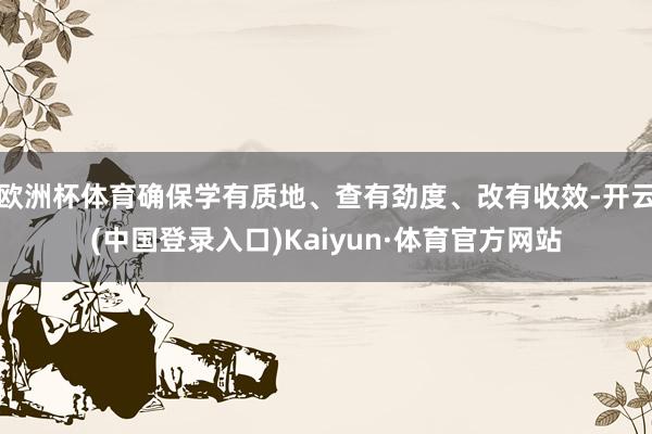 欧洲杯体育确保学有质地、查有劲度、改有收效-开云(中国登录入口)Kaiyun·体育官方网站